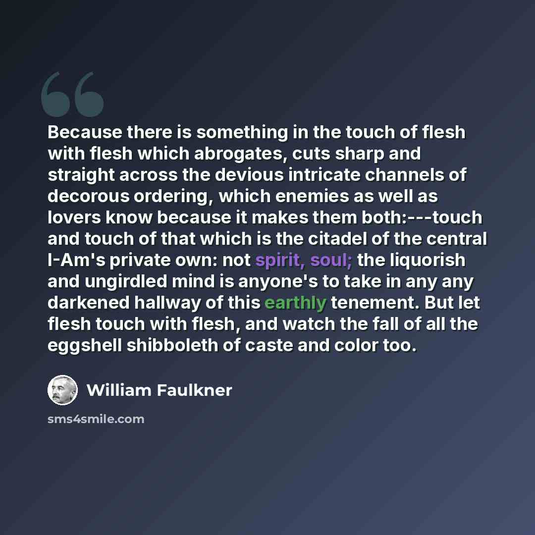 “Because there is something in the touch of flesh with flesh which abrogates, cuts sharp and straight across the devious intricate channels of decorous ordering, which enemies as well as lovers know because it makes them both:---touch and touch of that which is the citadel of the central I-Am's…” quote by William Faulkner