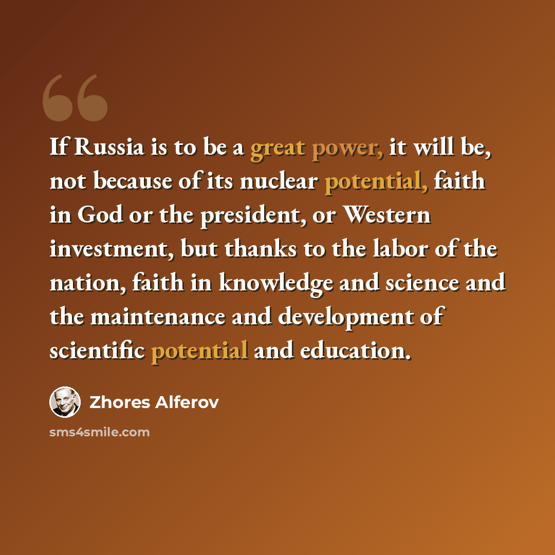 “If Russia is to be a great power, it will be, not because of its nuclear potential, faith in God or the president, or Western investment, but thanks to the labor of the nation, faith in knowledge and science and the maintenance and development of scientific potential and education.” quote by Zhores Alferov