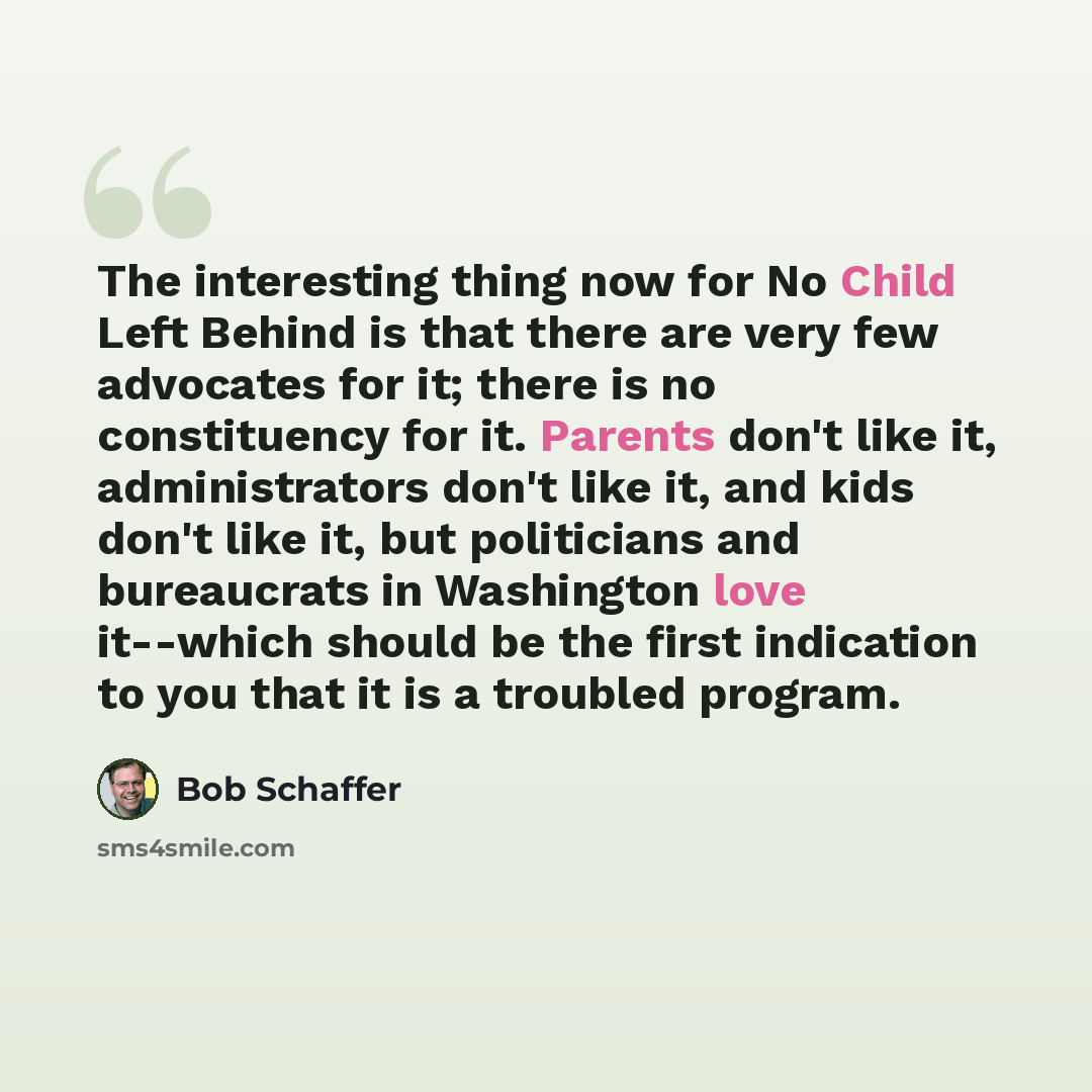 “The interesting thing now for No Child Left Behind is that there are very few advocates for it; there is no constituency for it. Parents don't like it, administrators don't like it, and kids don't like it, but politicians and bureaucrats in Washington love it--which should be the first indication…” quote by Bob Schaffer