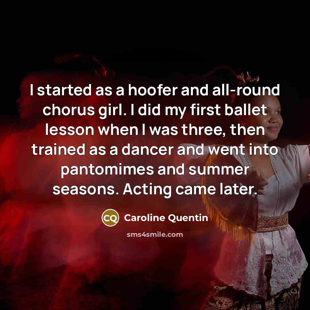 “I started as a hoofer and all-round chorus girl. I did my first ballet lesson when I was three, then trained as a dancer and went into pantomimes and summer seasons. Acting came later.” quote by Caroline Quentin