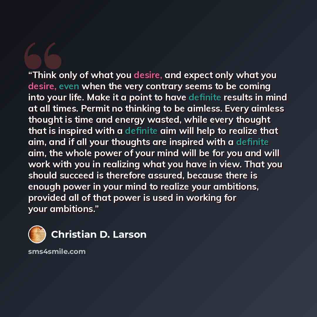 “Think only of what you desire, and expect only what you desire, even when the very contrary seems to be coming into your life. Make it a point to have definite results in mind at all times. Permit no thinking to be aimless. Every aimless thought is time and energy wasted, while every thought that…” quote by Christian D. Larson