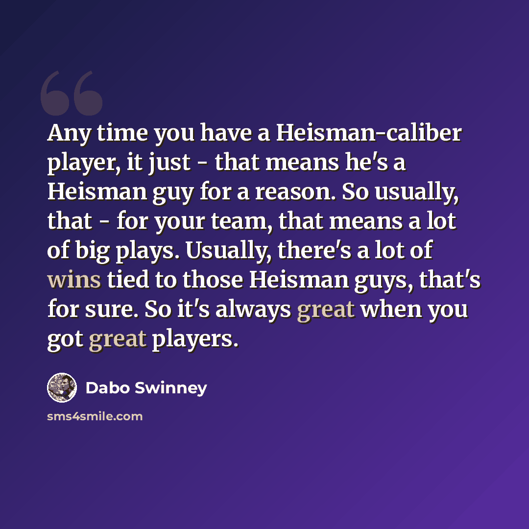 “Any time you have a Heisman-caliber player, it just - that means he's a Heisman guy for a reason. So usually, that - for your team, that means a lot of big plays. Usually, there's a lot of wins tied to those Heisman guys, that's for sure. So it's always great when you got great players.” quote by Dabo Swinney