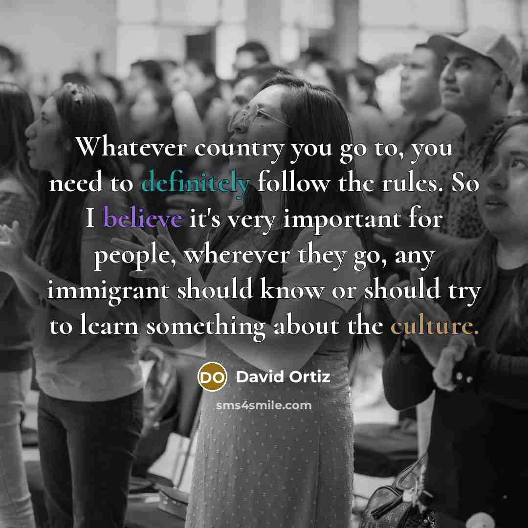 “Whatever country you go to, you need to definitely follow the rules. So I believe it's very important for people, wherever they go, any immigrant should know or should try to learn something about the culture.” quote by David Ortiz