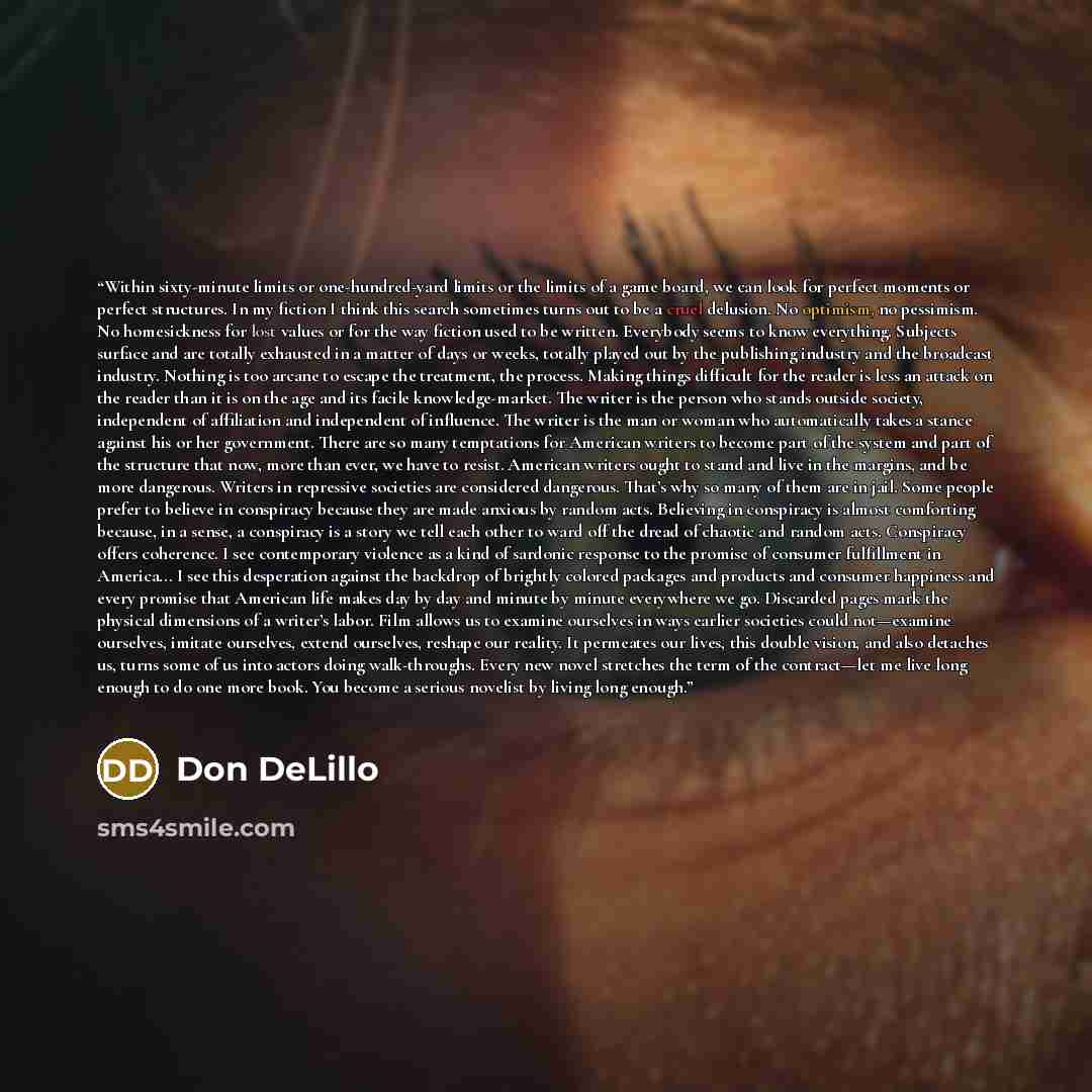 “Within sixty-minute limits or one-hundred-yard limits or the limits of a game board, we can look for perfect moments or perfect structures. In my fiction I think this search sometimes turns out to be a cruel delusion. No optimism, no pessimism. No homesickness for lost values or for the way…” quote by Don DeLillo