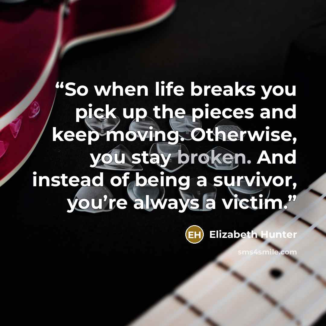 “So when life breaks you pick up the pieces and keep moving. Otherwise, you stay broken. And instead of being a survivor, you’re always a victim.” quote by Elizabeth Hunter