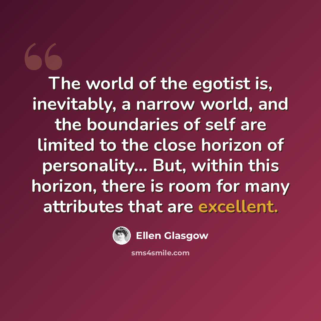 “The world of the egotist is, inevitably, a narrow world, and the boundaries of self are limited to the close horizon of personality… But, within this horizon, there is room for many attributes that are excellent.” quote by Ellen Glasgow