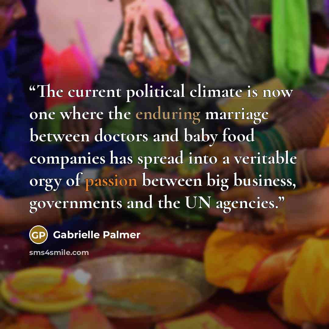 “The current political climate is now one where the enduring marriage between doctors and baby food companies has spread into a veritable orgy of passion between big business, governments and the UN agencies.” quote by Gabrielle Palmer