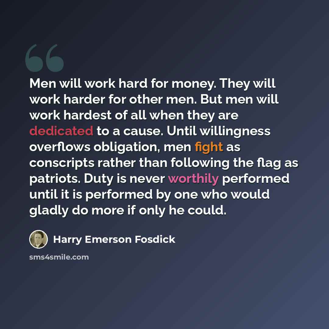 “Men will work hard for money. They will work harder for other men. But men will work hardest of all when they are dedicated to a cause. Until willingness overflows obligation, men fight as conscripts rather than following the flag as patriots. Duty is never worthily performed until it is performed…” quote by Harry Emerson Fosdick
