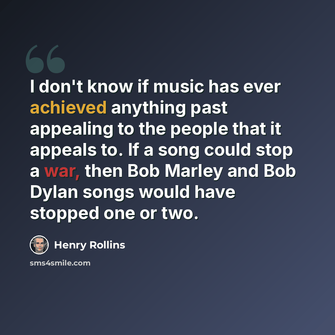 “I don't know if music has ever achieved anything past appealing to the people that it appeals to. If a song could stop a war, then Bob Marley and Bob Dylan songs would have stopped one or two.” quote by Henry Rollins