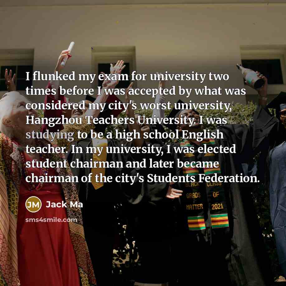 “I flunked my exam for university two times before I was accepted by what was considered my city's worst university, Hangzhou Teachers University. I was studying to be a high school English teacher. In my university, I was elected student chairman and later became chairman of the city's Students…” quote by Jack Ma