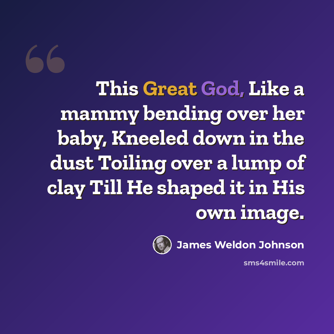“This Great God, Like a mammy bending over her baby, Kneeled down in the dust Toiling over a lump of clay Till He shaped it in His own image.” quote by James Weldon Johnson