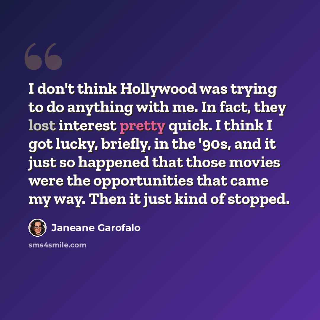 “I don't think Hollywood was trying to do anything with me. In fact, they lost interest pretty quick. I think I got lucky, briefly, in the '90s, and it just so happened that those movies were the opportunities that came my way. Then it just kind of stopped.” quote by Janeane Garofalo