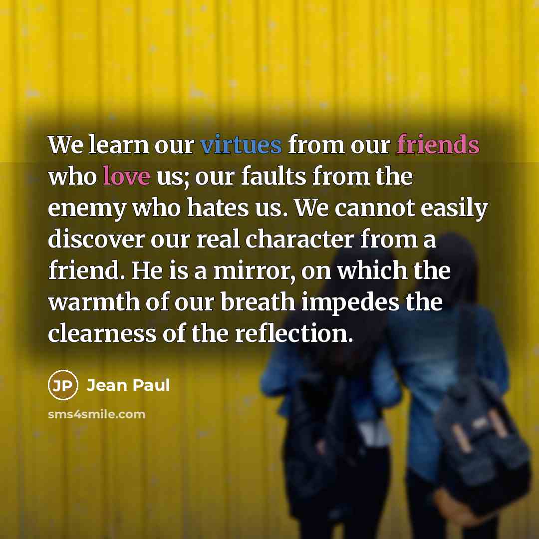 “We learn our virtues from our friends who love us; our faults from the enemy who hates us. We cannot easily discover our real character from a friend. He is a mirror, on which the warmth of our breath impedes the clearness of the reflection.” quote by Jean Paul