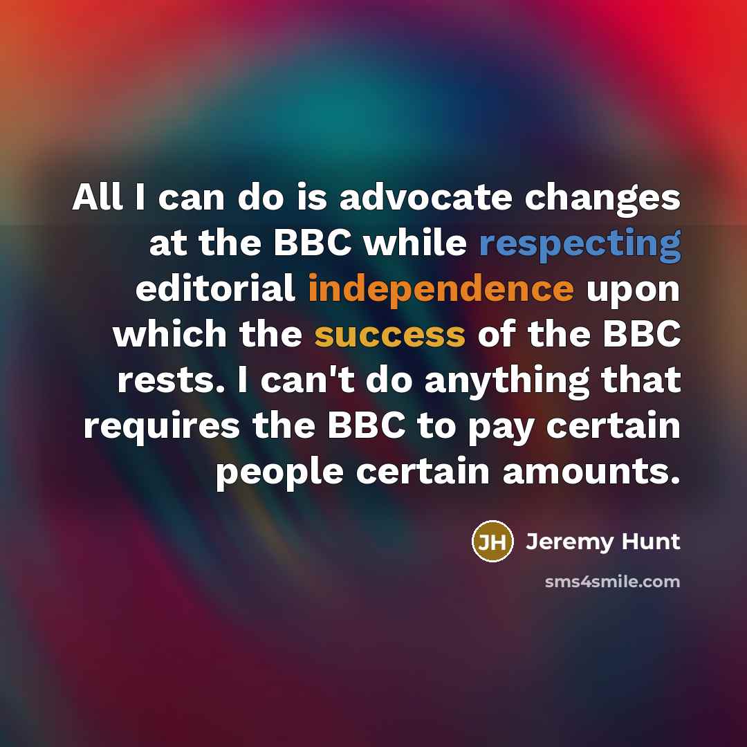 “All I can do is advocate changes at the BBC while respecting editorial independence upon which the success of the BBC rests. I can't do anything that requires the BBC to pay certain people certain amounts.” quote by Jeremy Hunt