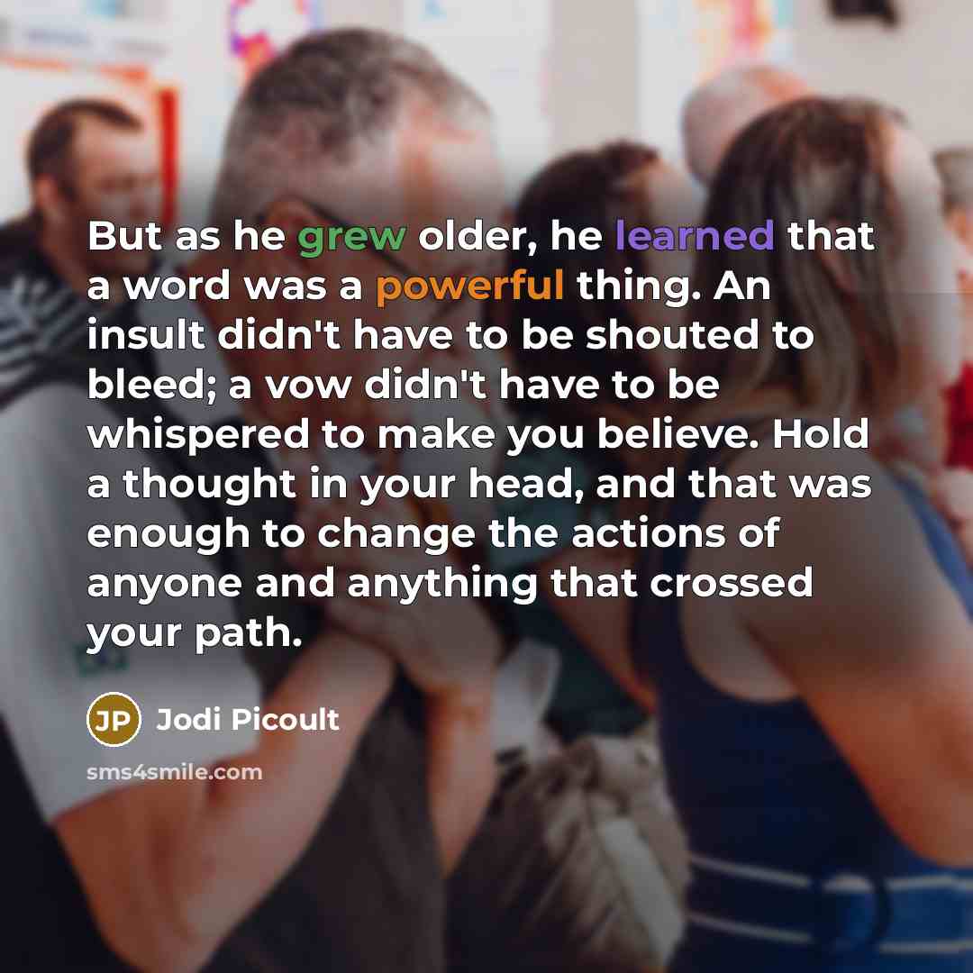 “But as he grew older, he learned that a word was a powerful thing. An insult didn't have to be shouted to bleed; a vow didn't have to be whispered to make you believe. Hold a thought in your head, and that was enough to change the actions of anyone and anything that crossed your path.” quote by Jodi Picoult