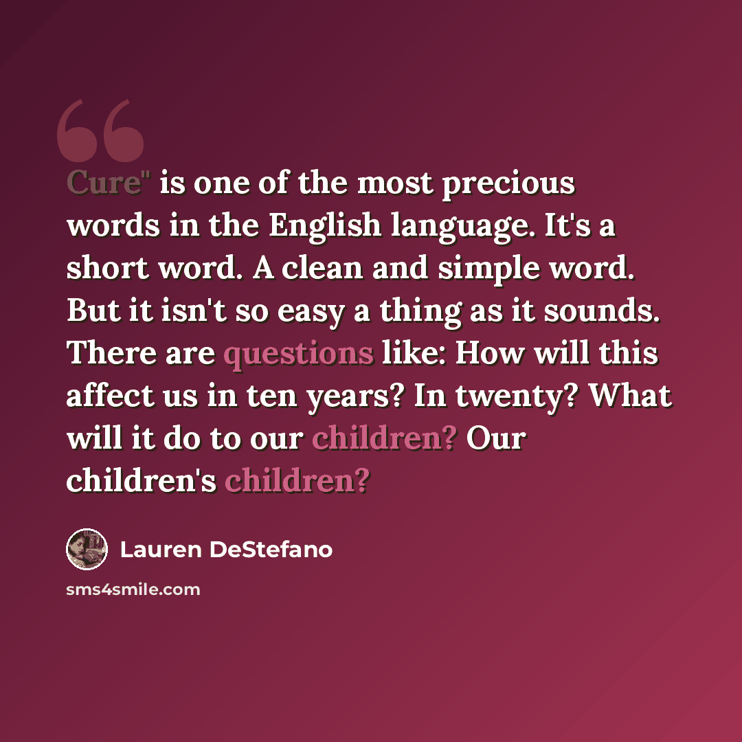 “Cure" is one of the most precious words in the English language. It's a short word. A clean and simple word. But it isn't so easy a thing as it sounds. There are questions like: How will this affect us in ten years? In twenty? What will it do to our children? Our children's children?” quote by Lauren DeStefano