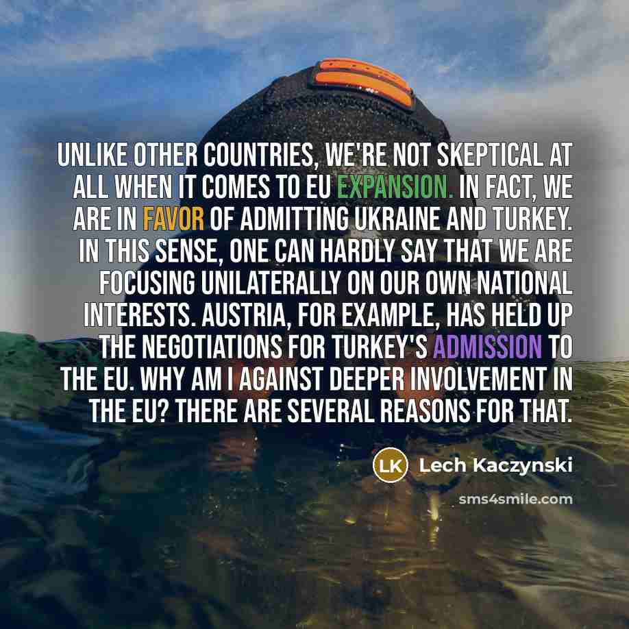 “unlike other countries, we're not skeptical at all when it comes to EU expansion. In fact, we are in favor of admitting Ukraine and Turkey. In this sense, one can hardly say that we are focusing unilaterally on our own national interests. Austria, for example, has held up the negotiations for…” quote by Lech Kaczynski