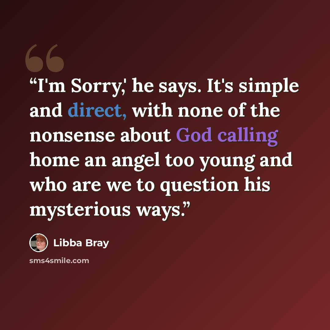 “I'm Sorry,' he says. It's simple and direct, with none of the nonsense about God calling home an angel too young and who are we to question his mysterious ways.” quote by Libba Bray