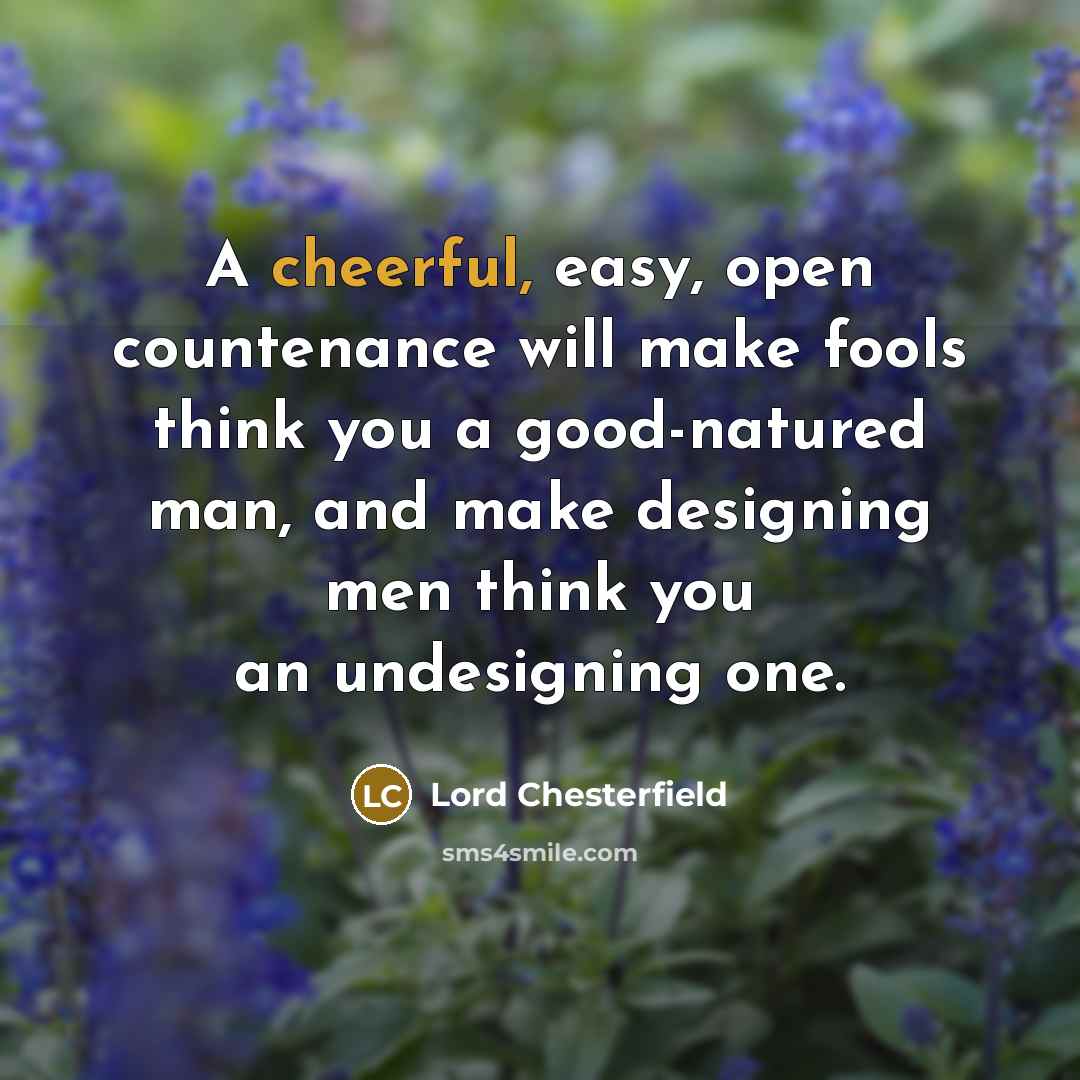 “A cheerful, easy, open countenance will make fools think you a good-natured man, and make designing men think you an undesigning one.” quote by Lord Chesterfield