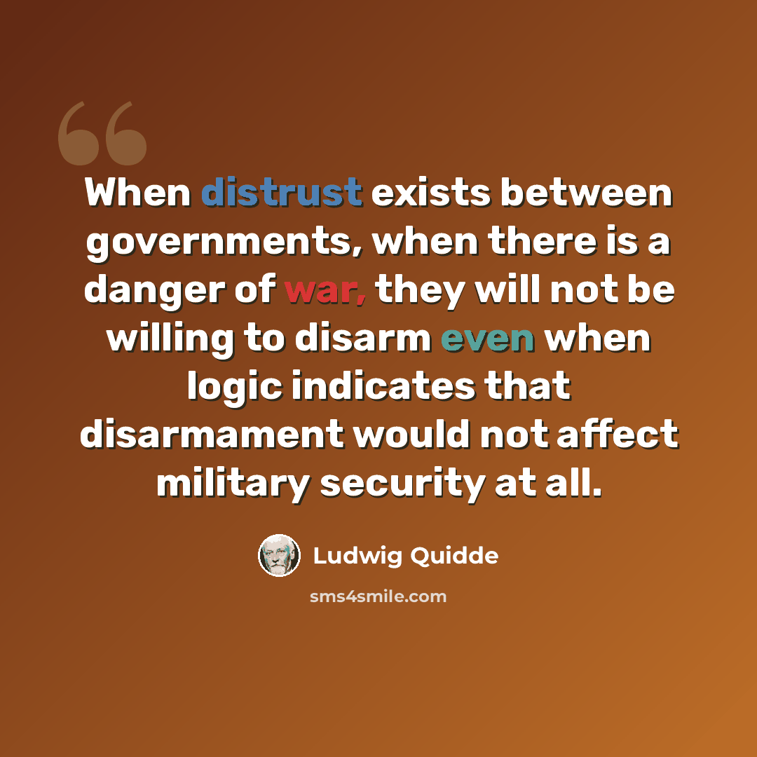 “When distrust exists between governments, when there is a danger of war, they will not be willing to disarm even when logic indicates that disarmament would not affect military security at all.” quote by Ludwig Quidde