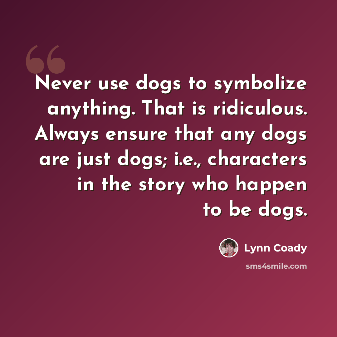 “Never use dogs to symbolize anything. That is ridiculous. Always ensure that any dogs are just dogs; i.e., characters in the story who happen to be dogs.” quote by Lynn Coady