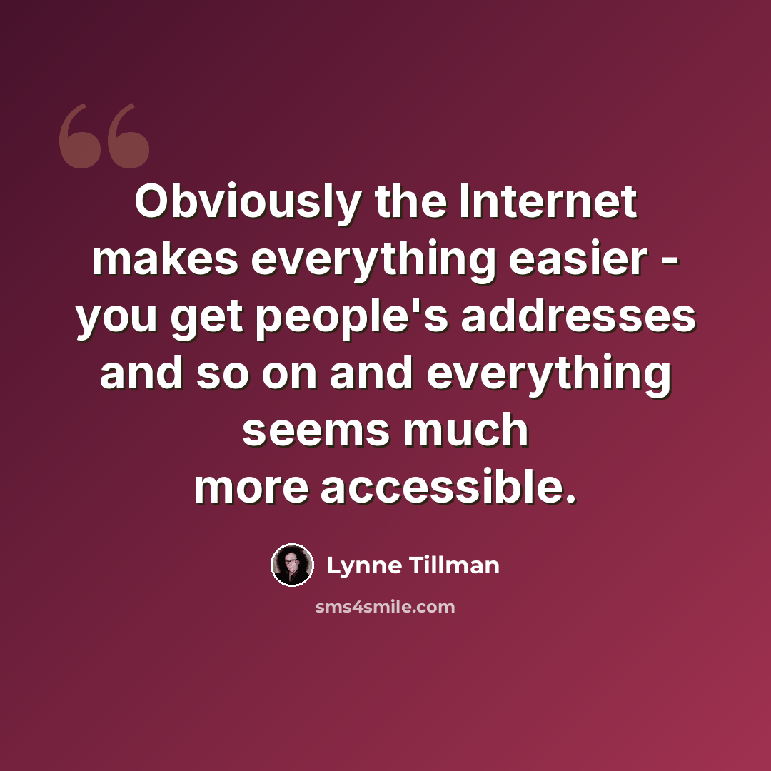 “Obviously the Internet makes everything easier - you get people's addresses and so on and everything seems much more accessible.” quote by Lynne Tillman