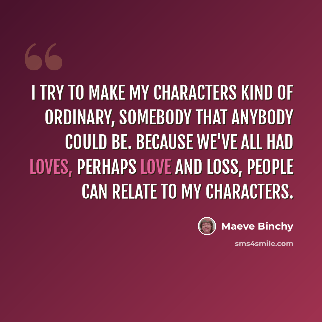 “I try to make my characters kind of ordinary, somebody that anybody could be. Because we've all had loves, perhaps love and loss, people can relate to my characters.” quote by Maeve Binchy