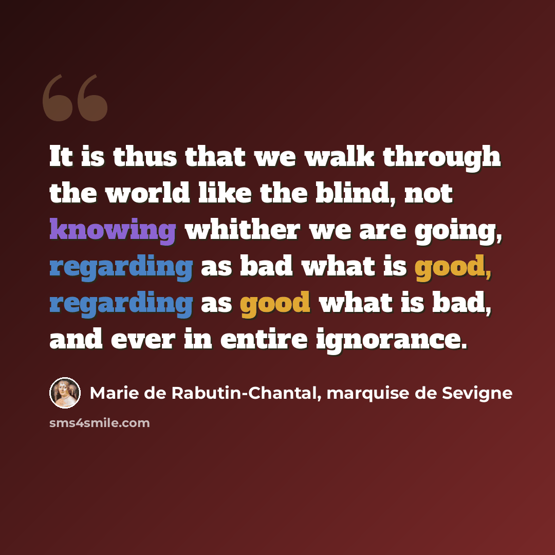 “It is thus that we walk through the world like the blind, not knowing whither we are going, regarding as bad what is good, regarding as good what is bad, and ever in entire ignorance.” quote by Marie de Rabutin-Chantal, marquise de Sevigne