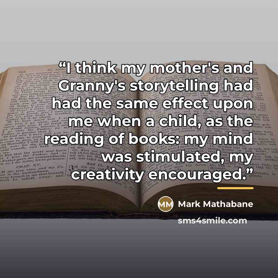 “I think my mother's and Granny's storytelling had had the same effect upon me when a child, as the reading of books: my mind was stimulated, my creativity encouraged.” quote by Mark Mathabane