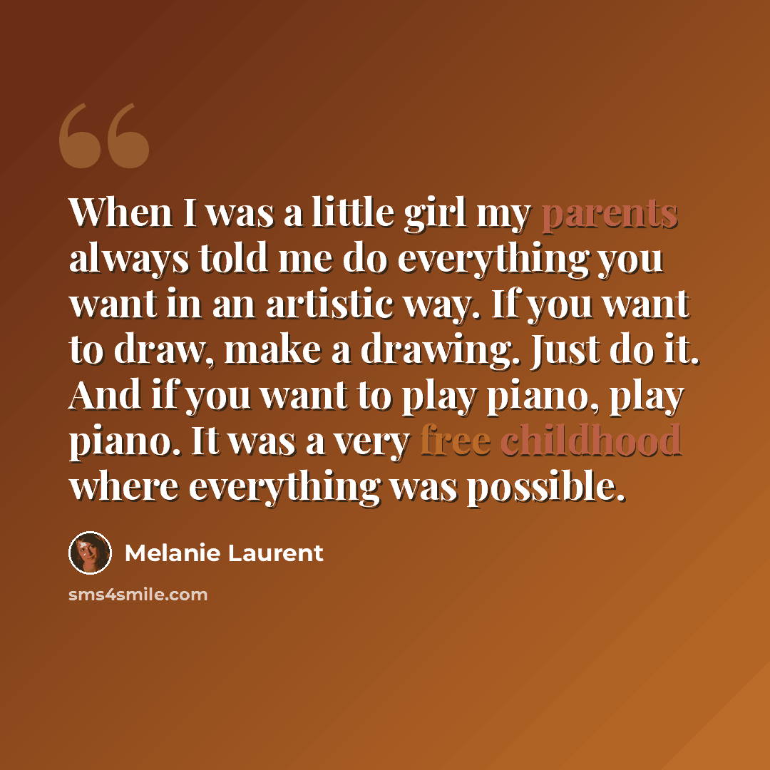 “When I was a little girl my parents always told me do everything you want in an artistic way. If you want to draw, make a drawing. Just do it. And if you want to play piano, play piano. It was a very free childhood where everything was possible.” quote by Melanie Laurent