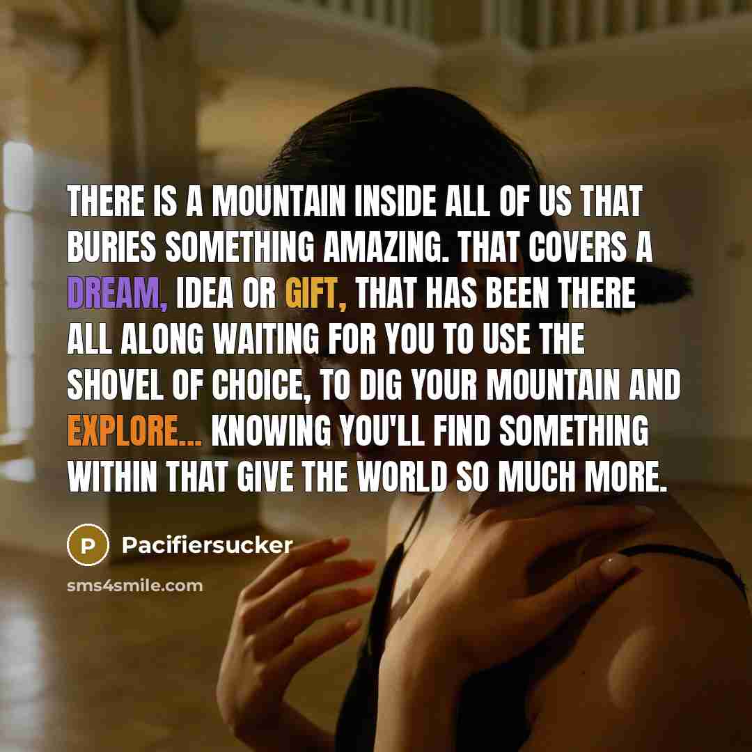 “There Is A Mountain Inside All Of Us That Buries Something Amazing. That Covers A Dream, Idea Or Gift, That Has Been There All Along Waiting For You To Use The Shovel Of Choice, To Dig Your Mountain And Explore... Knowing You'll Find Something Within That Give The World So Much More.” quote by Pacifiersucker