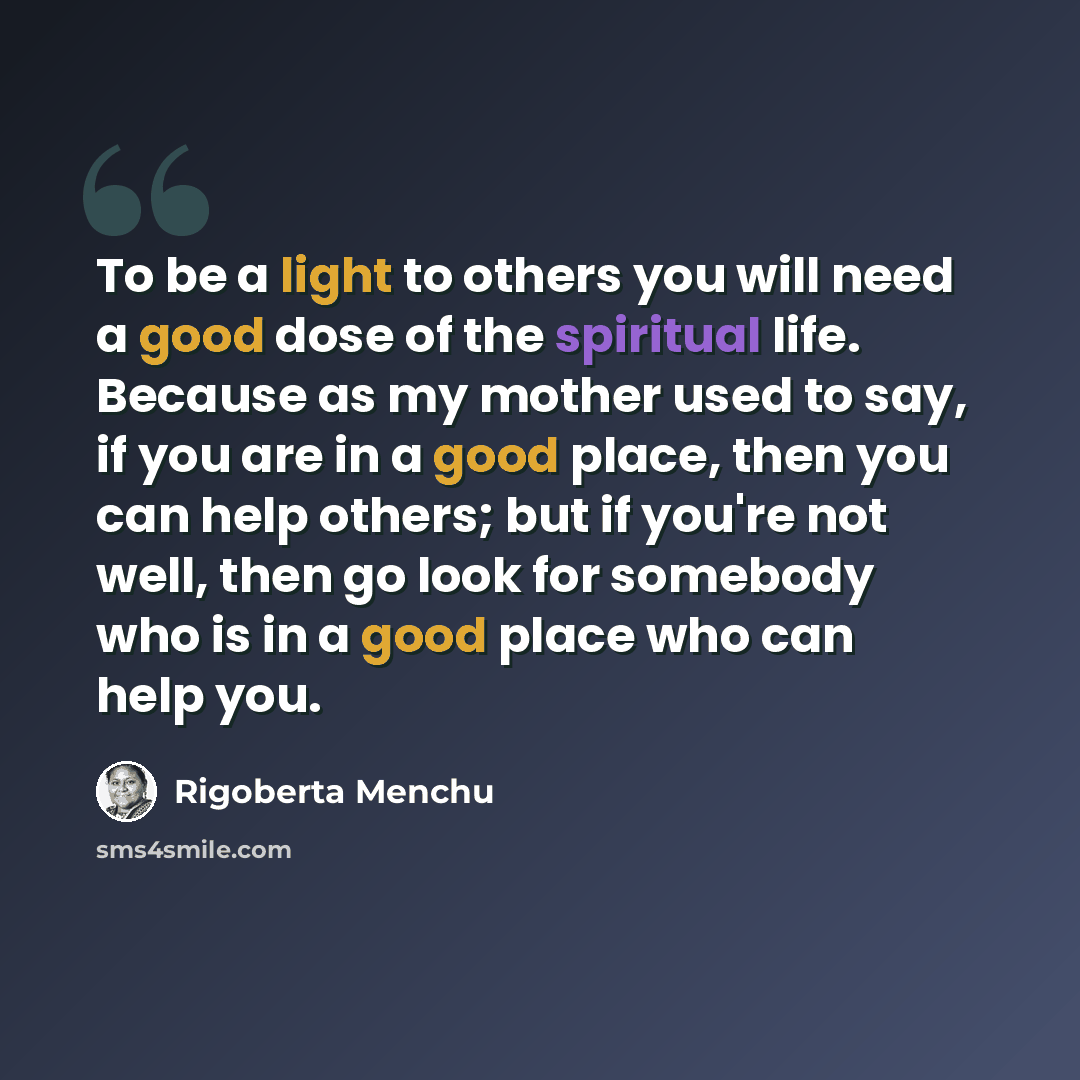 “To be a light to others you will need a good dose of the spiritual life. Because as my mother used to say, if you are in a good place, then you can help others; but if you're not well, then go look for somebody who is in a good place who can help you.” quote by Rigoberta Menchu