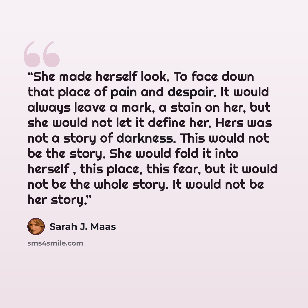 “She made herself look. To face down that place of pain and despair. It would always leave a mark, a stain on her, but she would not let it define her. Hers was not a story of darkness. This would not be the story. She would fold it into herself , this place, this fear, but it would not be the…” quote by Sarah J. Maas