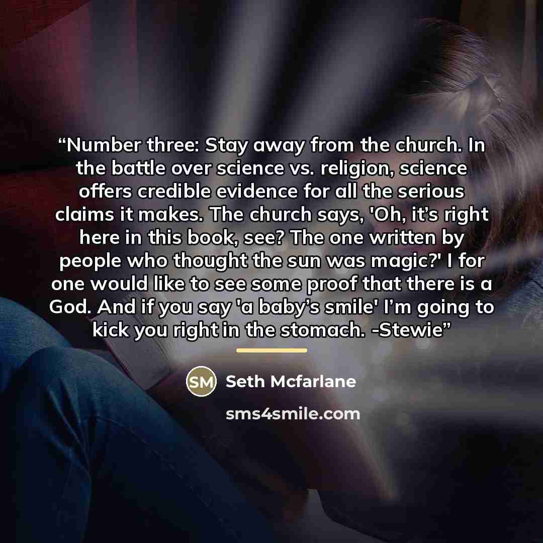 “Number three: Stay away from the church. In the battle over science vs. religion, science offers credible evidence for all the serious claims it makes. The church says, 'Oh, it’s right here in this book, see? The one written by people who thought the sun was magic?' I for one would like to see…” quote by Seth Mcfarlane