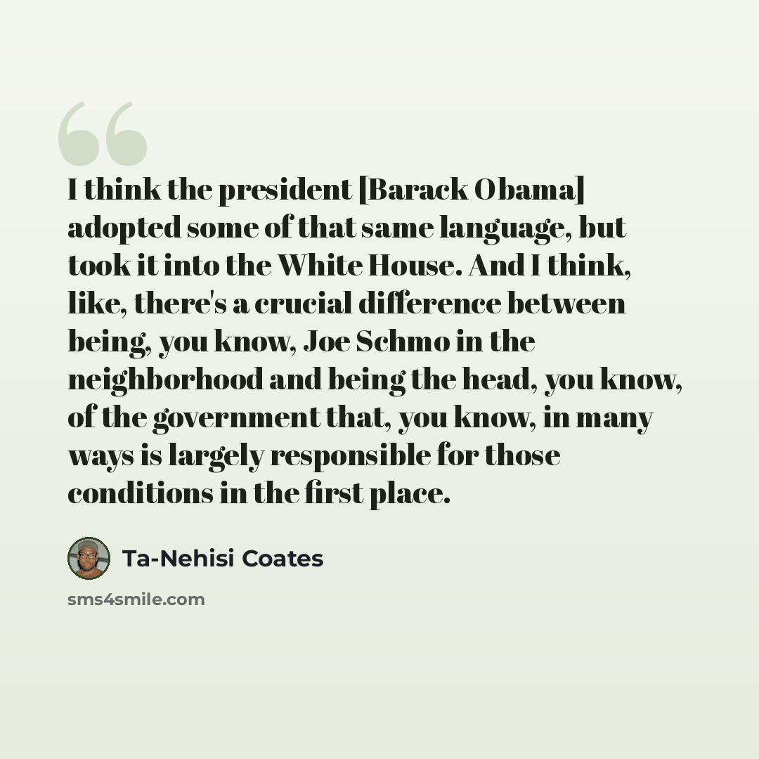 “I think the president [Barack Obama] adopted some of that same language, but took it into the White House. And I think, like, there's a crucial difference between being, you know, Joe Schmo in the neighborhood and being the head, you know, of the government that, you know, in many ways is largely…” quote by Ta-Nehisi Coates