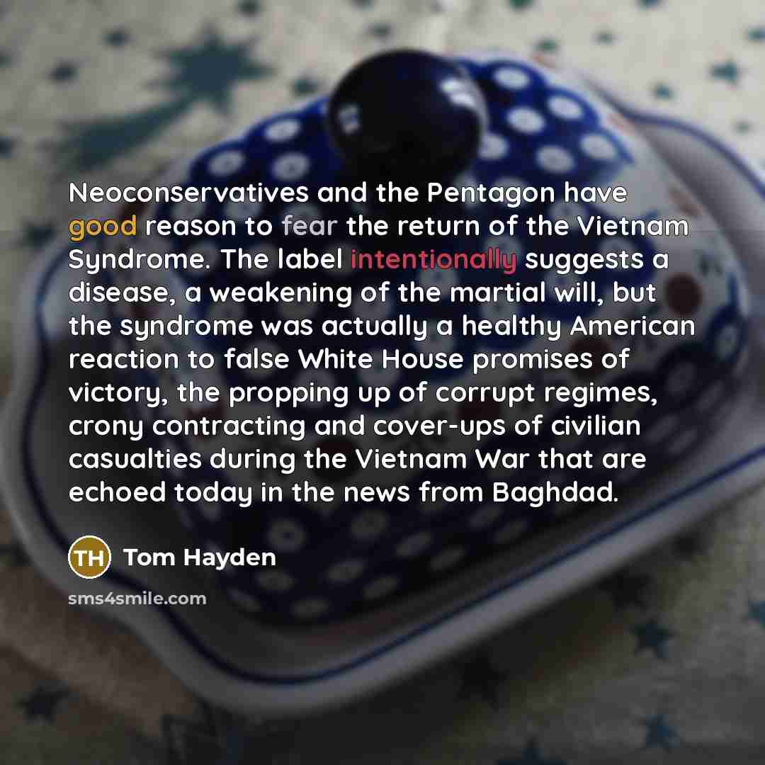 “Neoconservatives and the Pentagon have good reason to fear the return of the Vietnam Syndrome. The label intentionally suggests a disease, a weakening of the martial will, but the syndrome was actually a healthy American reaction to false White House promises of victory, the propping up of corrupt…” quote by Tom Hayden