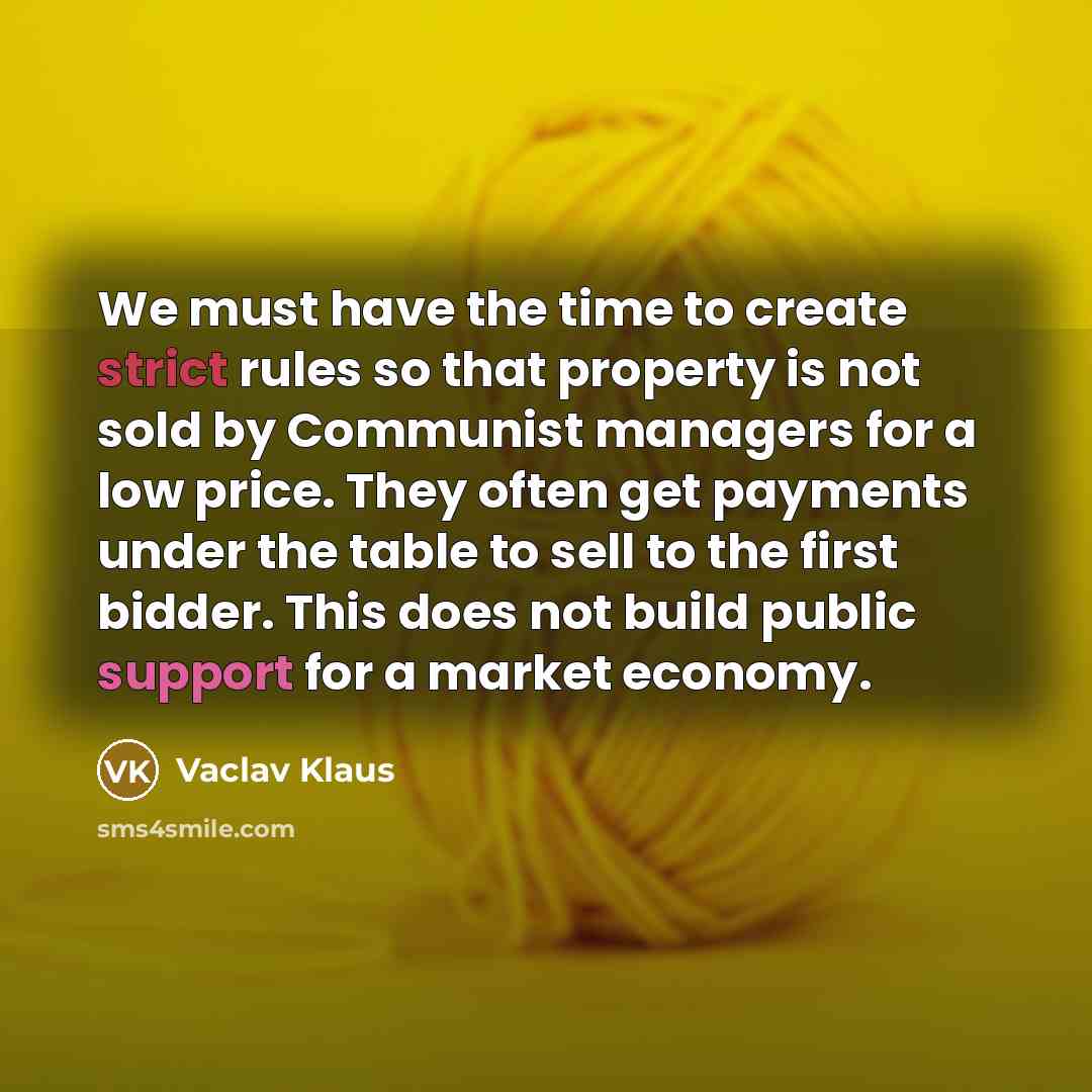 “We must have the time to create strict rules so that property is not sold by Communist managers for a low price. They often get payments under the table to sell to the first bidder. This does not build public support for a market economy.” quote by Vaclav Klaus
