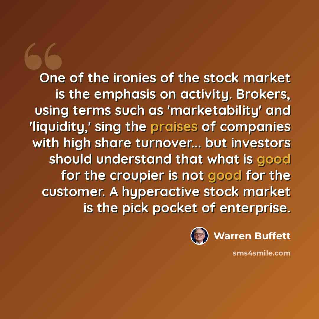 “One of the ironies of the stock market is the emphasis on activity. Brokers, using terms such as 'marketability' and 'liquidity,' sing the praises of companies with high share turnover... but investors should understand that what is good for the croupier is not good for the customer. A hyperactive…” quote by Warren Buffett