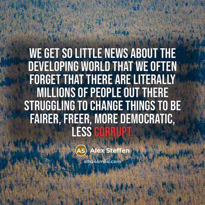 “We get so little news about the developing world that we often forget that there are literally millions of people out there struggling to change things to be fairer, freer, more democratic, less corrupt.” quote by Alex Steffen