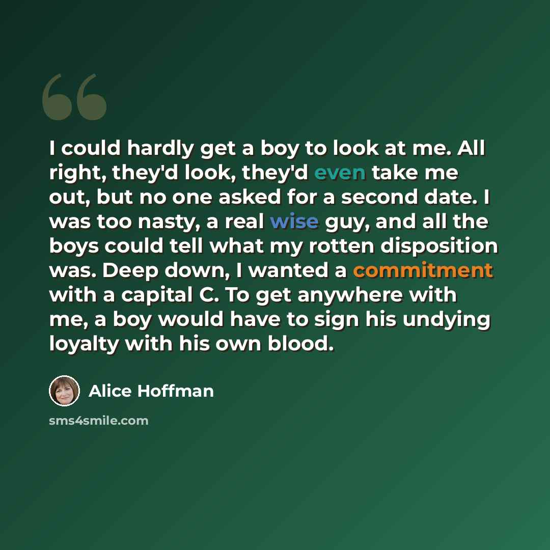 “I could hardly get a boy to look at me. All right, they'd look, they'd even take me out, but no one asked for a second date. I was too nasty, a real wise guy, and all the boys could tell what my rotten disposition was. Deep down, I wanted a commitment with a capital C. To get anywhere with me, a…” quote by Alice Hoffman