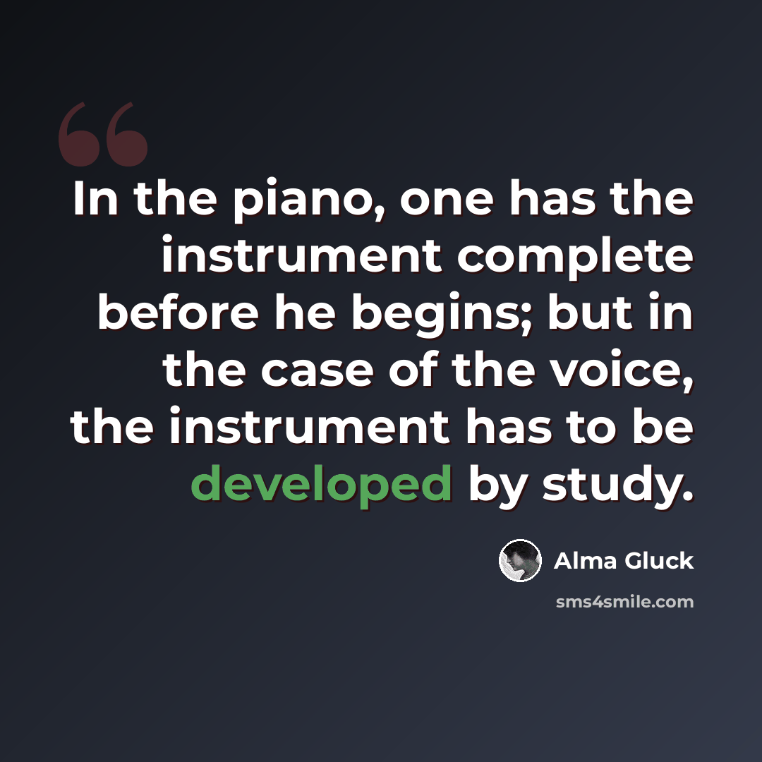 “In the piano, one has the instrument complete before he begins; but in the case of the voice, the instrument has to be developed by study.” quote by Alma Gluck