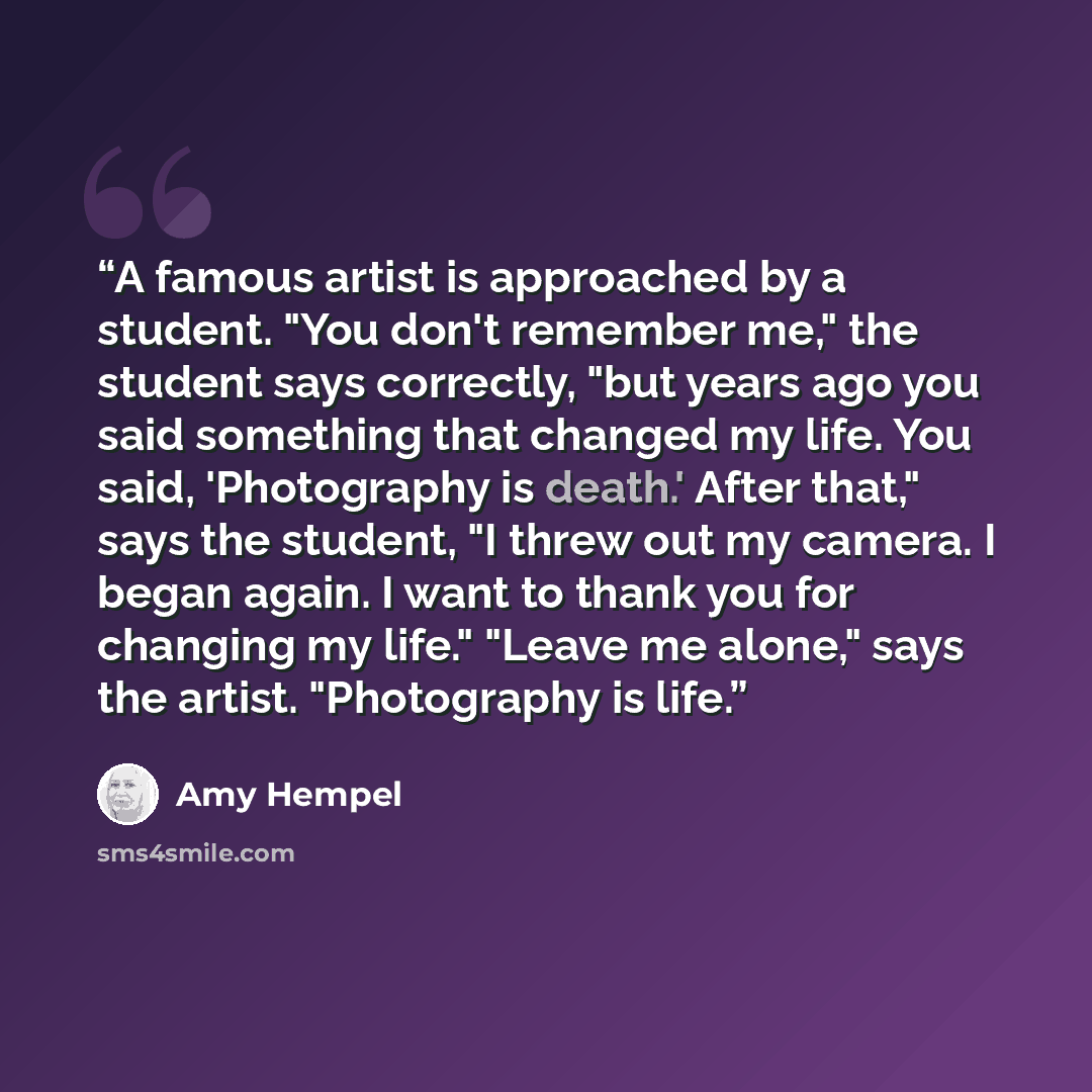 “A famous artist is approached by a student. "You don't remember me," the student says correctly, "but years ago you said something that changed my life. You said, 'Photography is death.' After that," says the student, "I threw out my camera. I began again. I want to thank you for changing my…” quote by Amy Hempel