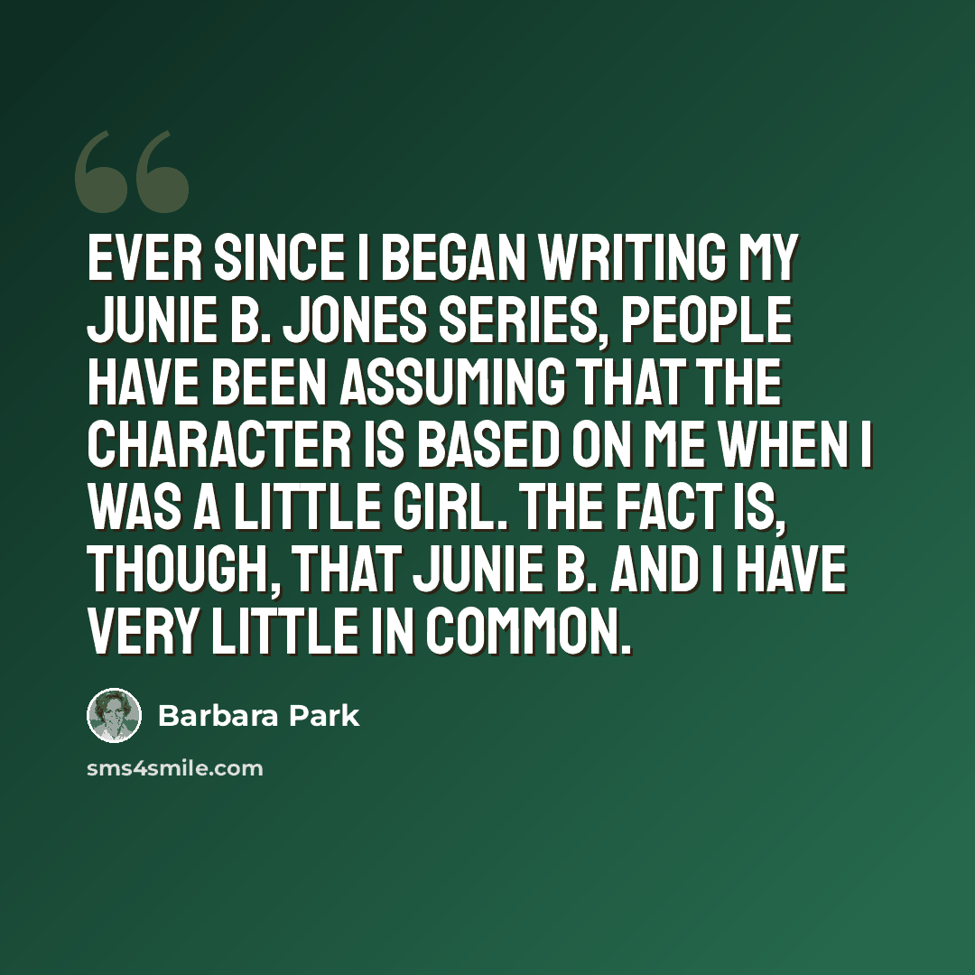 “Ever since I began writing my Junie B. Jones series, people have been assuming that the character is based on me when I was a little girl. The fact is, though, that Junie B. and I have very little in common.” quote by Barbara Park