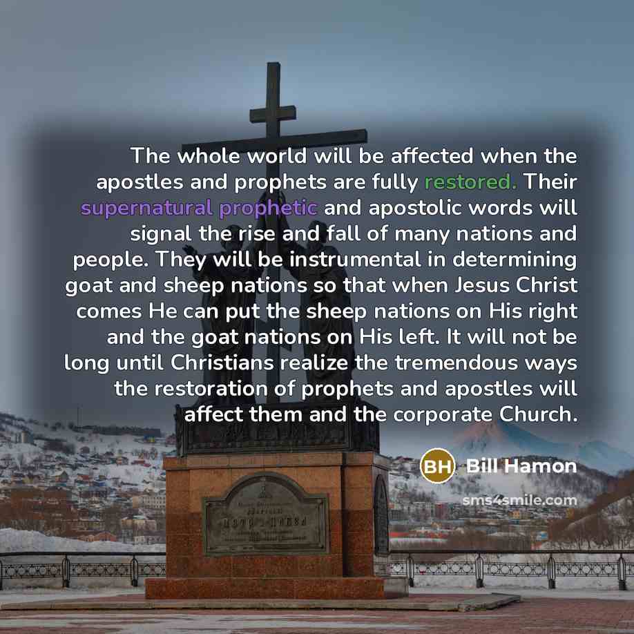 “The whole world will be affected when the apostles and prophets are fully restored. Their supernatural prophetic and apostolic words will signal the rise and fall of many nations and people. They will be instrumental in determining goat and sheep nations so that when Jesus Christ comes He can put…” quote by Bill Hamon