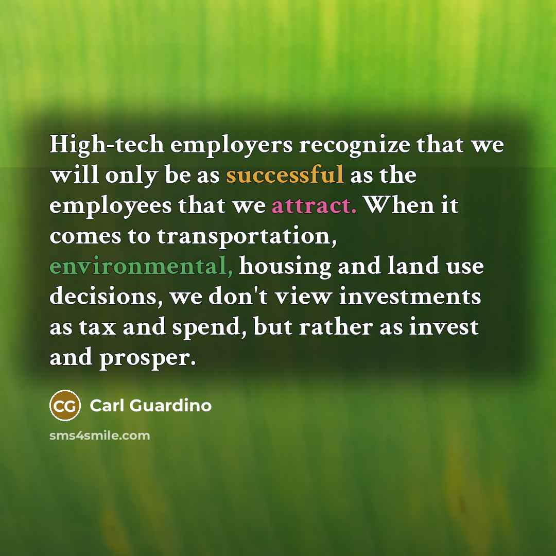 “High-tech employers recognize that we will only be as successful as the employees that we attract. When it comes to transportation, environmental, housing and land use decisions, we don't view investments as tax and spend, but rather as invest and prosper.” quote by Carl Guardino