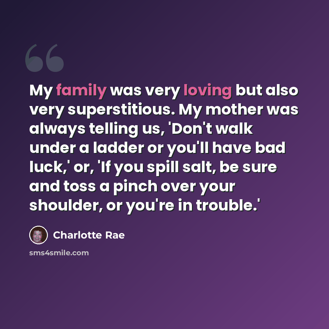 “My family was very loving but also very superstitious. My mother was always telling us, 'Don't walk under a ladder or you'll have bad luck,' or, 'If you spill salt, be sure and toss a pinch over your shoulder, or you're in trouble.'” quote by Charlotte Rae