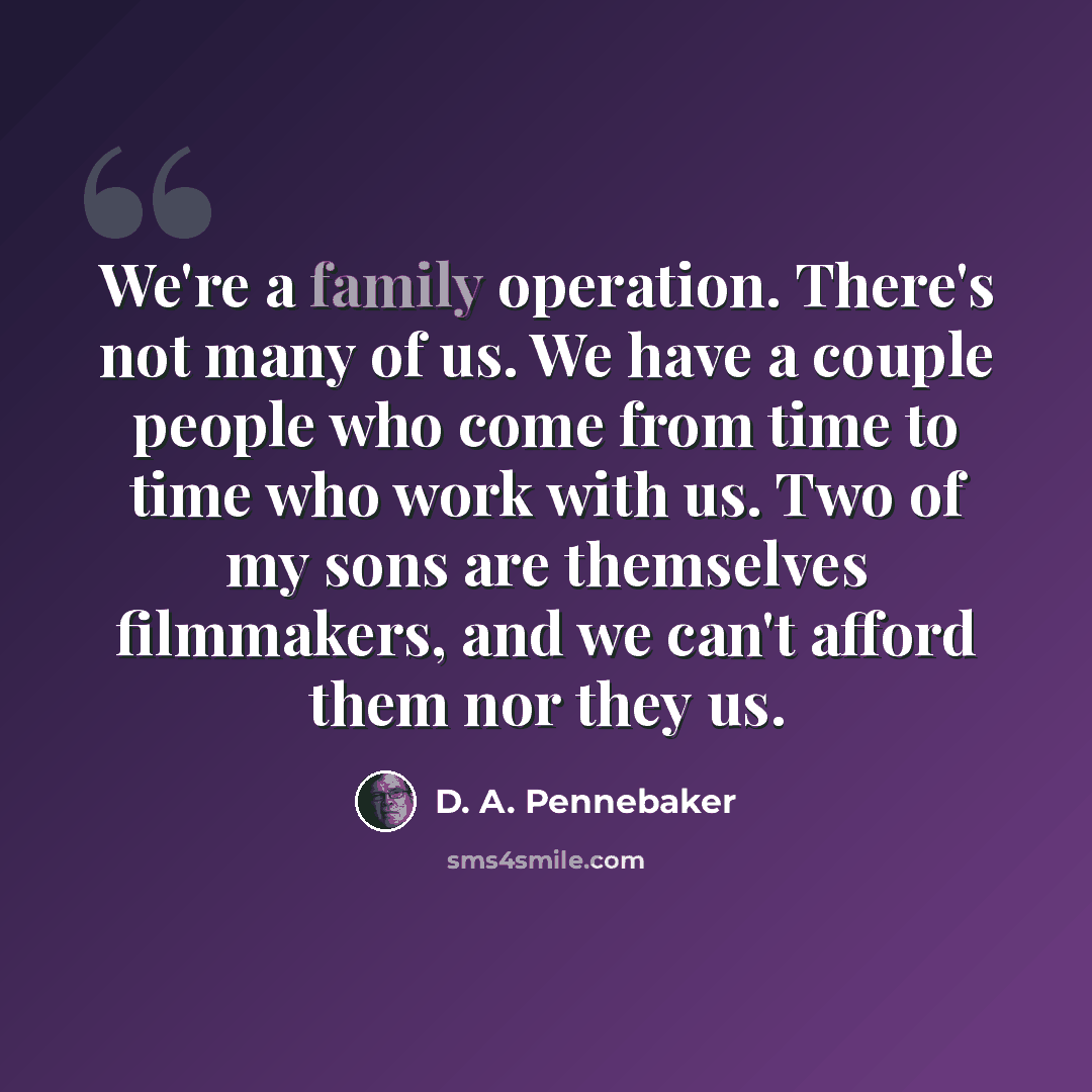 “We're a family operation. There's not many of us. We have a couple people who come from time to time who work with us. Two of my sons are themselves filmmakers, and we can't afford them nor they us.” quote by D. A. Pennebaker