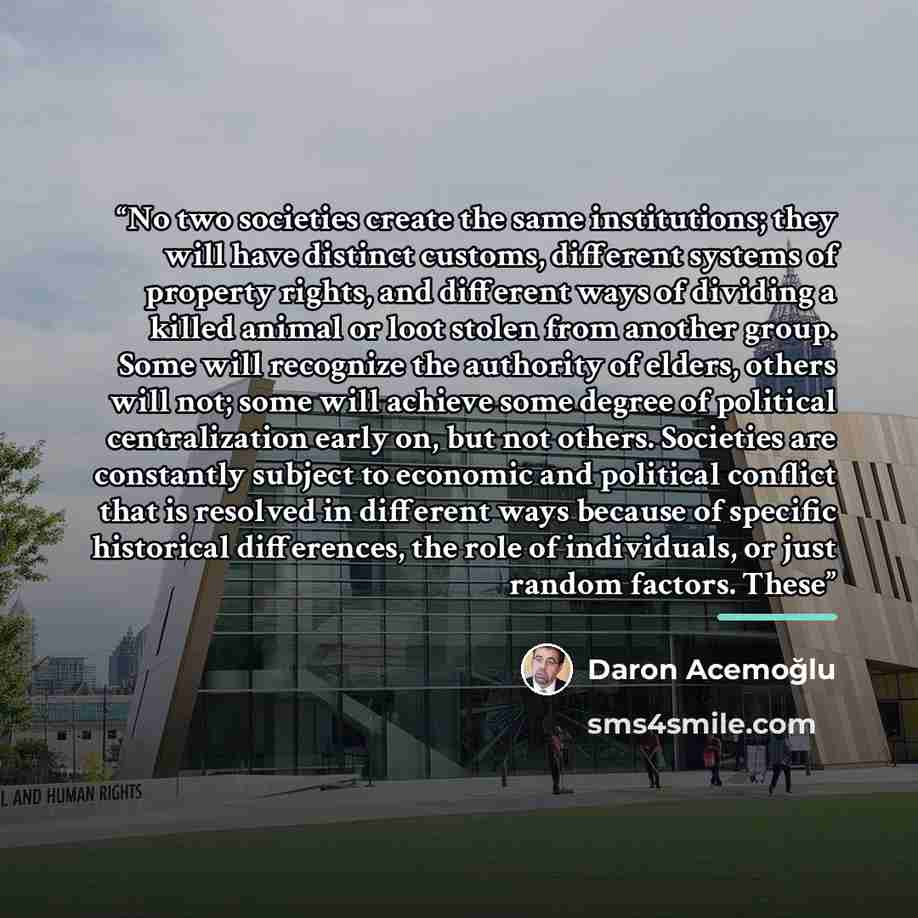 “No two societies create the same institutions; they will have distinct customs, different systems of property rights, and different ways of dividing a killed animal or loot stolen from another group. Some will recognize the authority of elders, others will not; some will achieve some degree of…” quote by Daron Acemoğlu