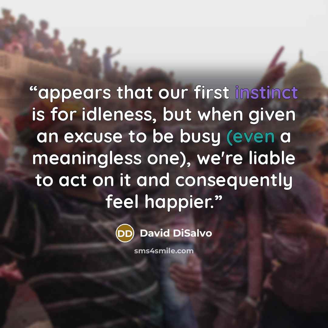 “appears that our first instinct is for idleness, but when given an excuse to be busy (even a meaningless one), we're liable to act on it and consequently feel happier.” quote by David DiSalvo