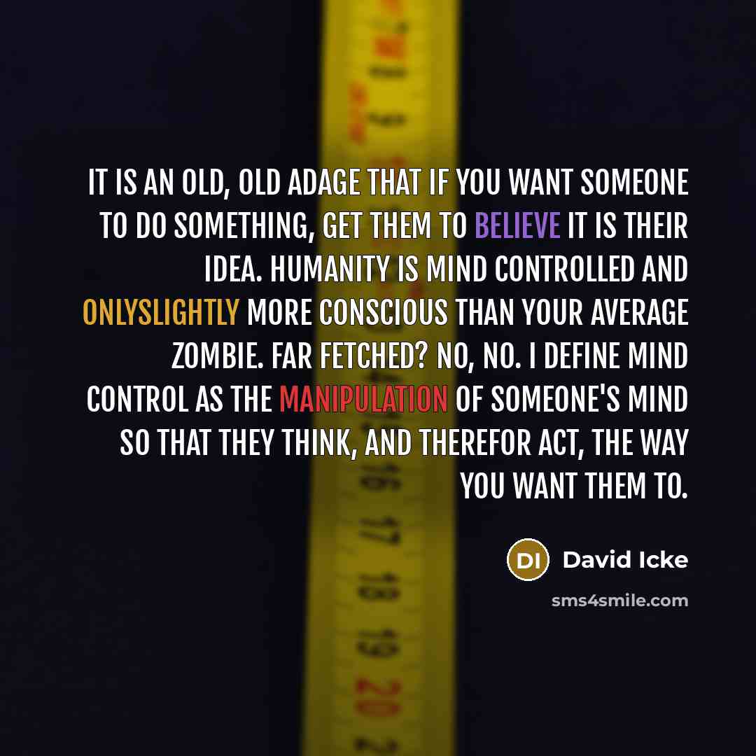 “It is an old, old adage that if you want someone to do something, get them to believe it is their idea. Humanity is mind controlled and onlyslightly more conscious than your average zombie. Far fetched? No, no. I define mind control as the manipulation of someone's mind so that they think, and…” quote by David Icke